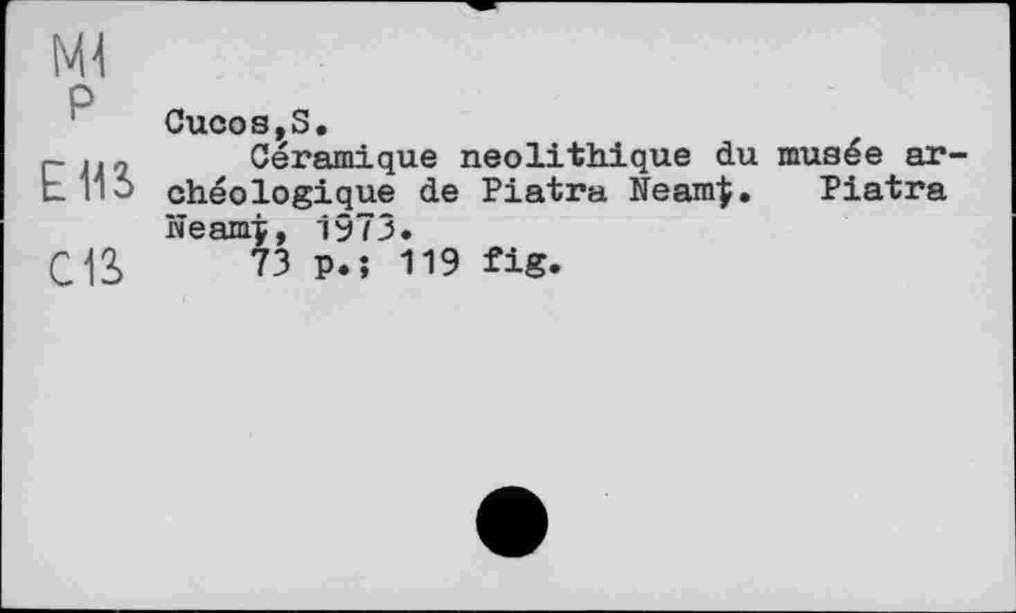 ﻿Ml
P
EUS
cia
Cucos,S.
Céramique néolithique du musée archéologique de Piatra Neam|. Piatra Neamj, 1973.
73 p.î 119 fig.